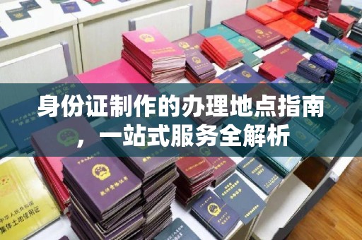 阳曲身份证制作的办理地点指南，一站式服务全解析