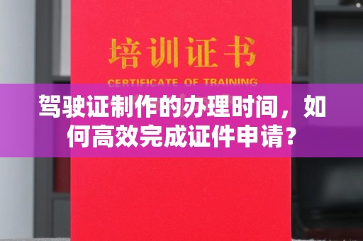 阳曲驾驶证制作的办理时间，如何高效完成证件申请？