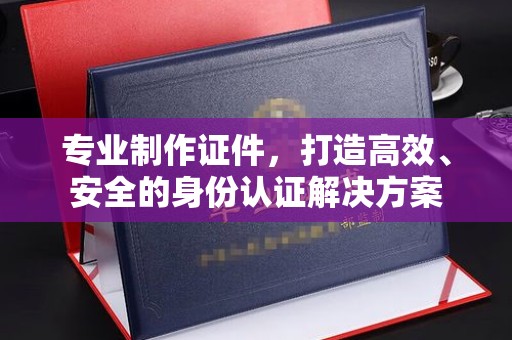阳曲专业制作证件，打造高效、安全的身份认证解决方案